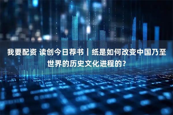 我要配资 读创今日荐书｜纸是如何改变中国乃至世界的历史文化进程的？