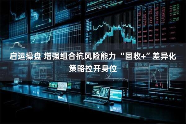 启运操盘 增强组合抗风险能力 “固收+”差异化策略拉开身位