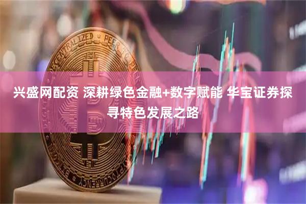 兴盛网配资 深耕绿色金融+数字赋能 华宝证券探寻特色发展之路