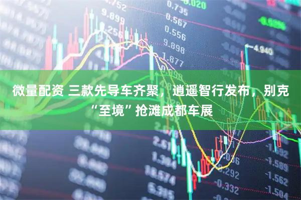微量配资 三款先导车齐聚，逍遥智行发布，别克“至境”抢滩成都车展