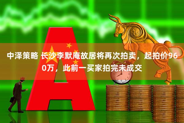 中泽策略 长沙李默庵故居将再次拍卖，起拍价960万，此前一买家拍完未成交
