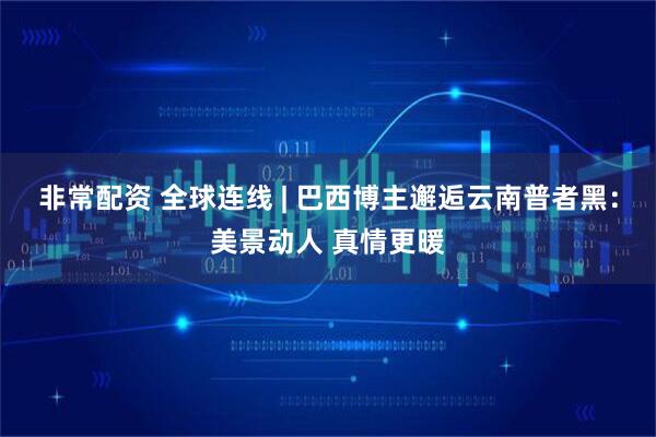 非常配资 全球连线 | 巴西博主邂逅云南普者黑：美景动人 真情更暖
