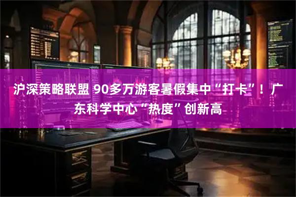 沪深策略联盟 90多万游客暑假集中“打卡”！广东科学中心“热度”创新高