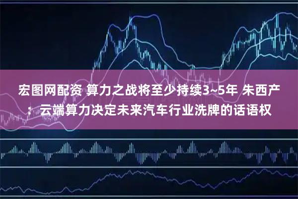 宏图网配资 算力之战将至少持续3~5年 朱西产：云端算力决定未来汽车行业洗牌的话语权