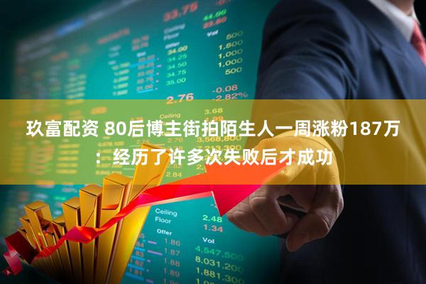 玖富配资 80后博主街拍陌生人一周涨粉187万：经历了许多次失败后才成功