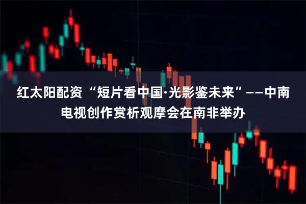 红太阳配资 “短片看中国·光影鉴未来”——中南电视创作赏析观摩会在南非举办