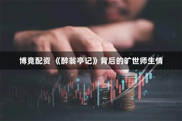 博竟配资 《醉翁亭记》背后的旷世师生情