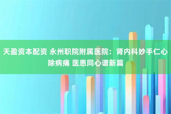 天盈资本配资 永州职院附属医院：肾内科妙手仁心除病痛 医患同心谱新篇