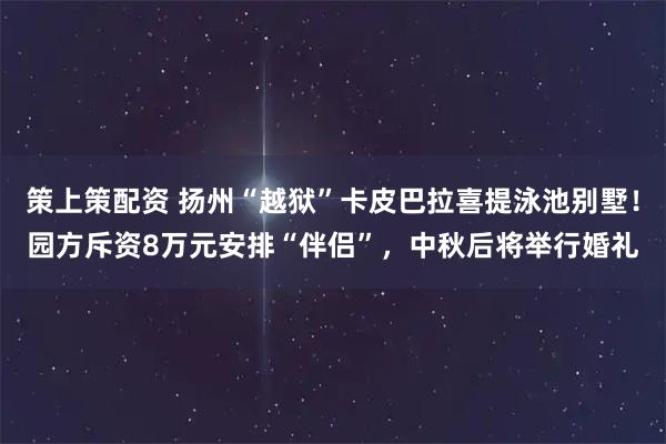 策上策配资 扬州“越狱”卡皮巴拉喜提泳池别墅！园方斥资8万元安排“伴侣”，中秋后将举行婚礼