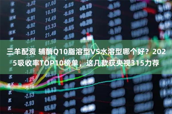 三羊配资 辅酶Q10脂溶型VS水溶型哪个好？2025吸收率TOP10榜单，这几款获央视315力荐