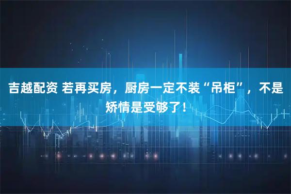 吉越配资 若再买房，厨房一定不装“吊柜”，不是矫情是受够了！