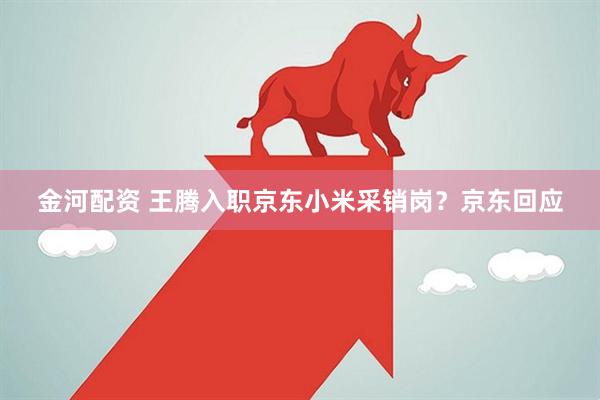 金河配资 王腾入职京东小米采销岗？京东回应