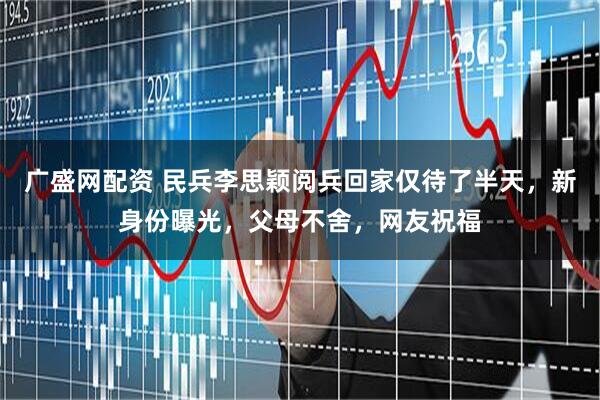 广盛网配资 民兵李思颖阅兵回家仅待了半天，新身份曝光，父母不舍，网友祝福