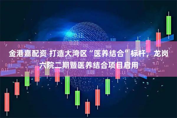 金港嘉配资 打造大湾区“医养结合”标杆，龙岗六院二期暨医养结合项目启用