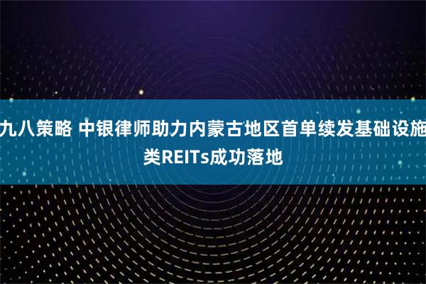 九八策略 中银律师助力内蒙古地区首单续发基础设施类REITs成功落地