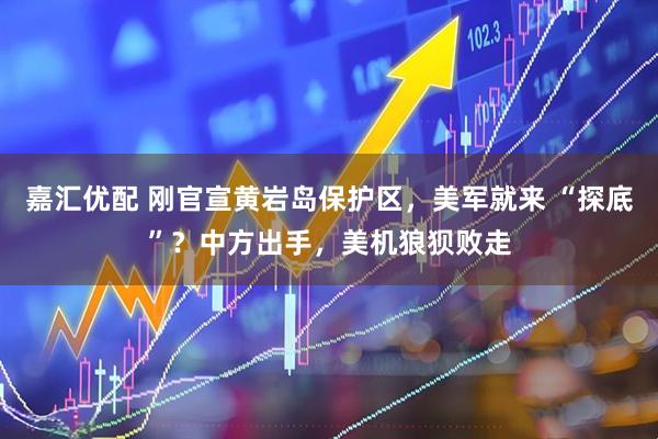 嘉汇优配 刚官宣黄岩岛保护区，美军就来 “探底”？中方出手，美机狼狈败走