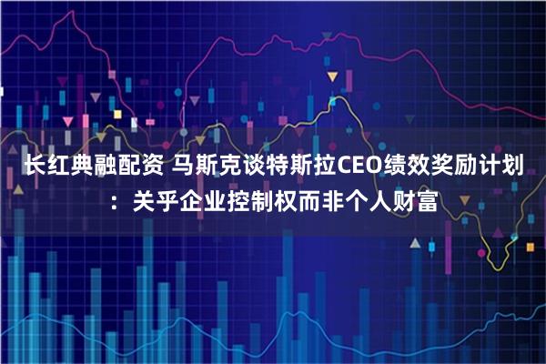 长红典融配资 马斯克谈特斯拉CEO绩效奖励计划：关乎企业控制权而非个人财富