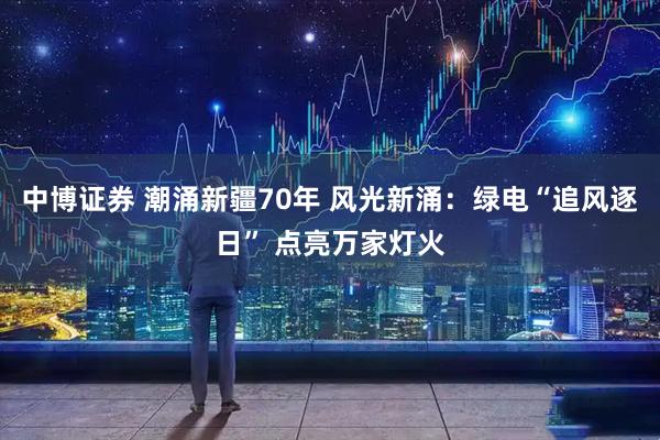 中博证券 潮涌新疆70年 风光新涌：绿电“追风逐日” 点亮万家灯火