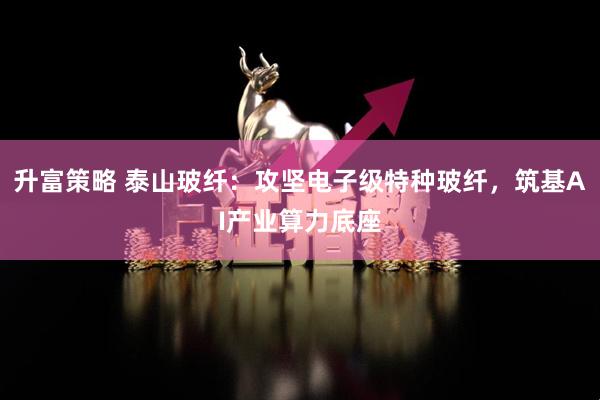 升富策略 泰山玻纤：攻坚电子级特种玻纤，筑基AI产业算力底座