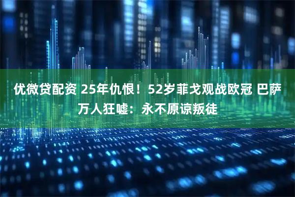 优微贷配资 25年仇恨！52岁菲戈观战欧冠 巴萨万人狂嘘：永不原谅叛徒