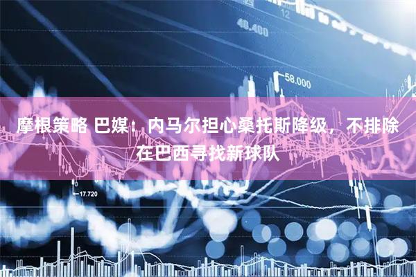 摩根策略 巴媒：内马尔担心桑托斯降级，不排除在巴西寻找新球队