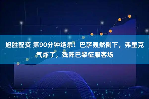 旭胜配资 第90分钟绝杀！巴萨轰然倒下，弗里克气炸了，残阵巴黎征服客场