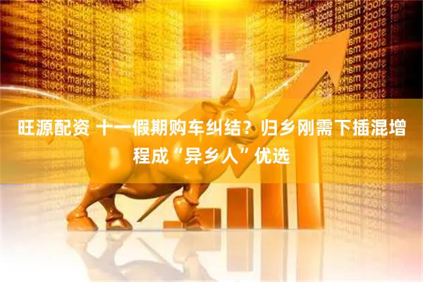 旺源配资 十一假期购车纠结？归乡刚需下插混增程成“异乡人”优选