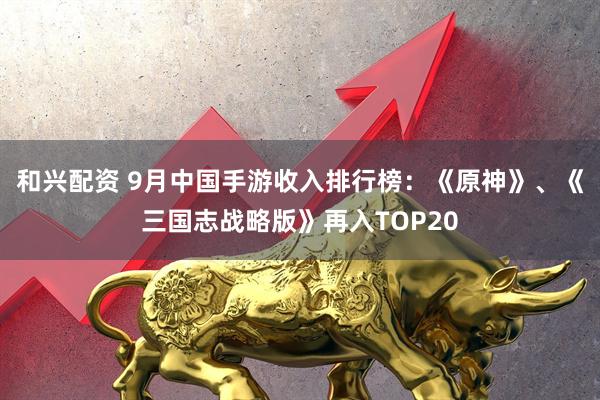 和兴配资 9月中国手游收入排行榜：《原神》、《三国志战略版》再入TOP20