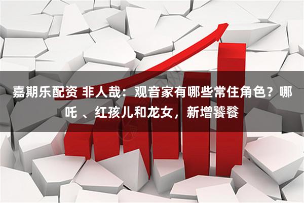 嘉期乐配资 非人哉：观音家有哪些常住角色？哪吒 、红孩儿和龙女，新增饕餮