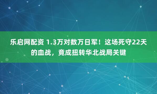乐启网配资 1.3万对数万日军！这场死守22天的血战，竟成扭转华北战局关键