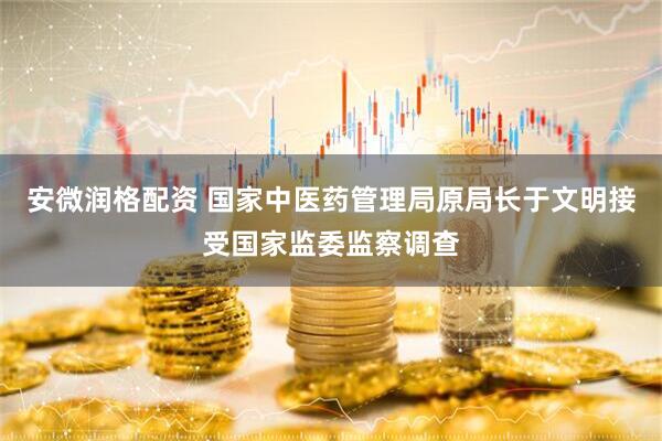 安微润格配资 国家中医药管理局原局长于文明接受国家监委监察调查
