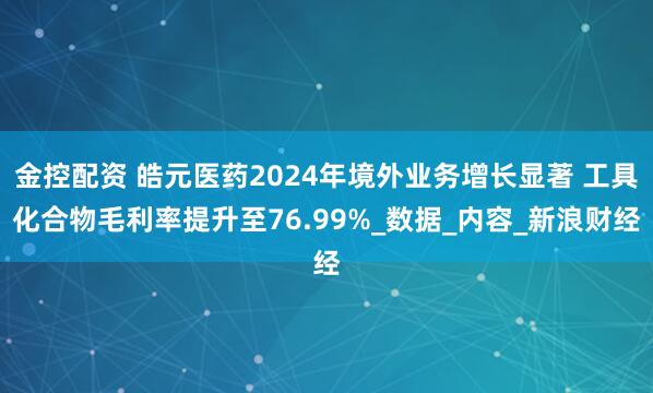 金控配资 皓元医药2024年境外业务增长显著 工具化合物毛利率提升至76.99%_数据_内容_新浪财经