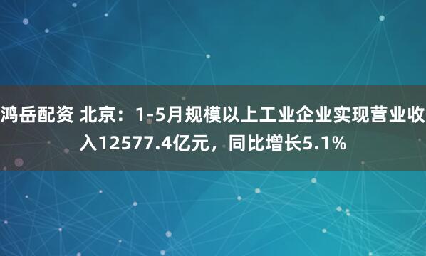 鸿岳配资 北京：1-5月规模以上工业企业实现营业收入12577.4亿元，同比增长5.1%
