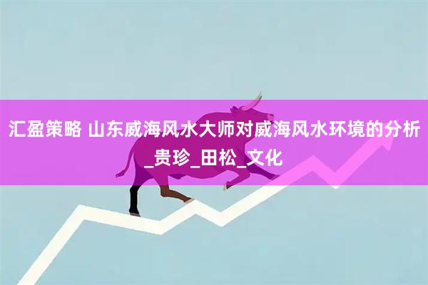 汇盈策略 山东威海风水大师对威海风水环境的分析_贵珍_田松_文化