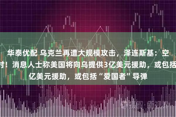 华泰优配 乌克兰再遭大规模攻击,泽连斯基:空袭持续近10小时!消息人士称美国将向乌提供3亿美元援助,或包括“爱国者”导弹