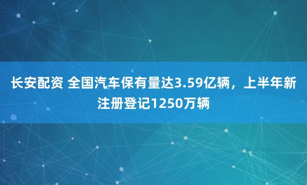 长安配资 全国汽车保有量达3.59亿辆，上半年新注册登记1250万辆