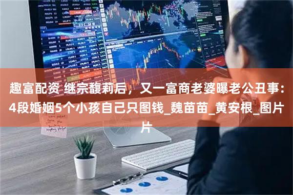 趣富配资 继宗馥莉后，又一富商老婆曝老公丑事：4段婚姻5个小孩自己只图钱_魏苗苗_黄安根_图片