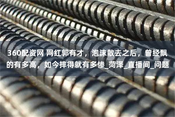 360配资网 网红郭有才，泡沫散去之后，曾经飘的有多高，如今摔得就有多惨_菏泽_直播间_问题