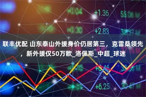 联丰优配 山东泰山外援身价仍居第三,克雷桑领先,新外援仅50万欧_洛佩斯_中超_球迷