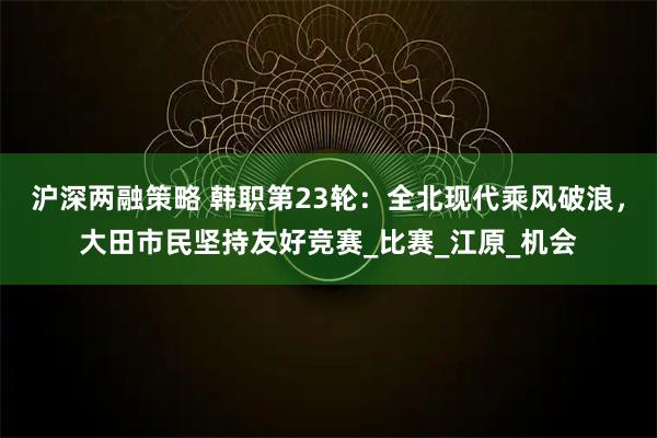 沪深两融策略 韩职第23轮:全北现代乘风破浪,大田市民坚持友好竞赛_比赛_江原_机会