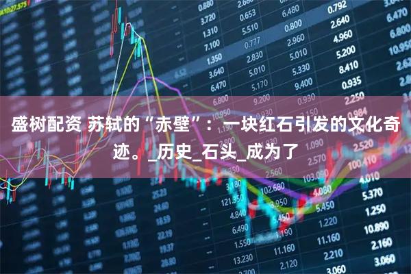 盛树配资 苏轼的“赤壁”：一块红石引发的文化奇迹。_历史_石头_成为了