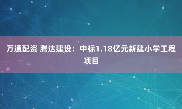 万通配资 腾达建设：中标1.18亿元新建小学工程项目