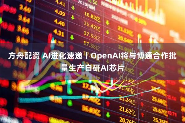 方舟配资 AI进化速递丨OpenAI将与博通合作批量生产自研AI芯片