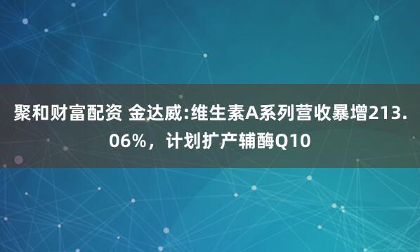 聚和财富配资 金达威:维生素A系列营收暴增213.06%，计划扩产辅酶Q10
