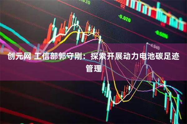 创元网 工信部郭守刚：探索开展动力电池碳足迹管理