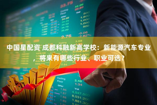中国星配资 成都科融新高学校：新能源汽车专业，将来有哪些行业、职业可选？