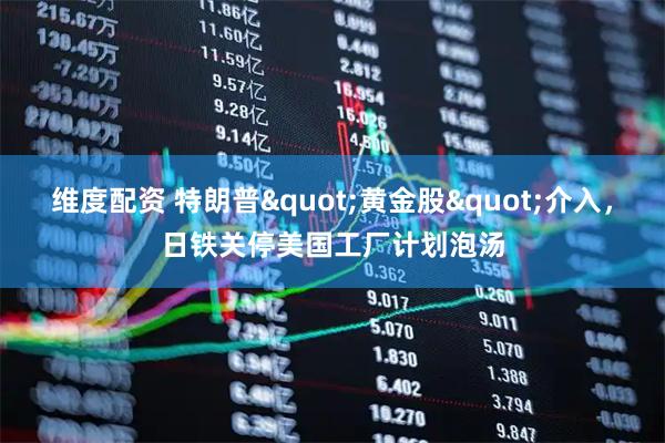 维度配资 特朗普"黄金股"介入，日铁关停美国工厂计划泡汤