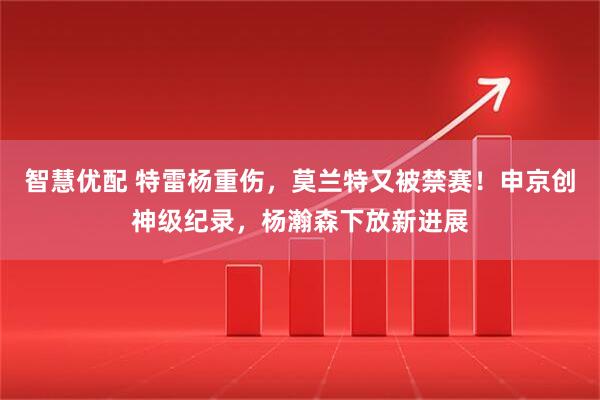 智慧优配 特雷杨重伤，莫兰特又被禁赛！申京创神级纪录，杨瀚森下放新进展