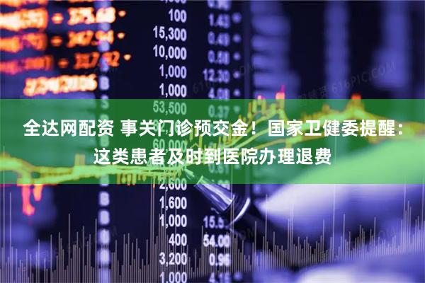 全达网配资 事关门诊预交金！国家卫健委提醒：这类患者及时到医院办理退费
