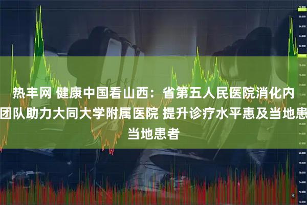热丰网 健康中国看山西：省第五人民医院消化内镜团队助力大同大学附属医院 提升诊疗水平惠及当地患者